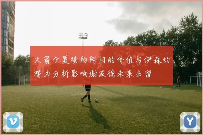 火箭今夏续约阿门的价值与伊森的潜力分析影响谢泼德未来去留