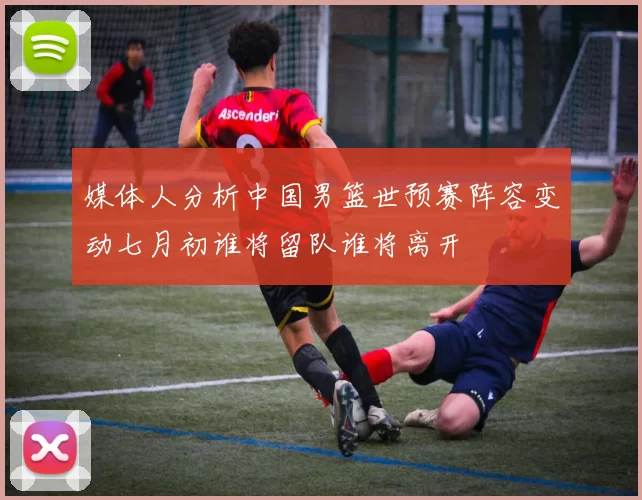 媒体人分析中国男篮世预赛阵容变动七月初谁将留队谁将离开