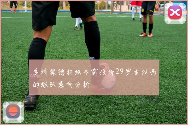 多特蒙德拒绝冬窗报价29岁吉拉西的球队意向分析
