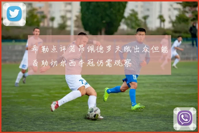 希勒点评若昂佩德罗天赋出众但能否助切尔西夺冠仍需观察