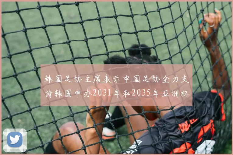 韩国足协主席表示中国足协全力支持韩国申办2031年和2035年亚洲杯赛事