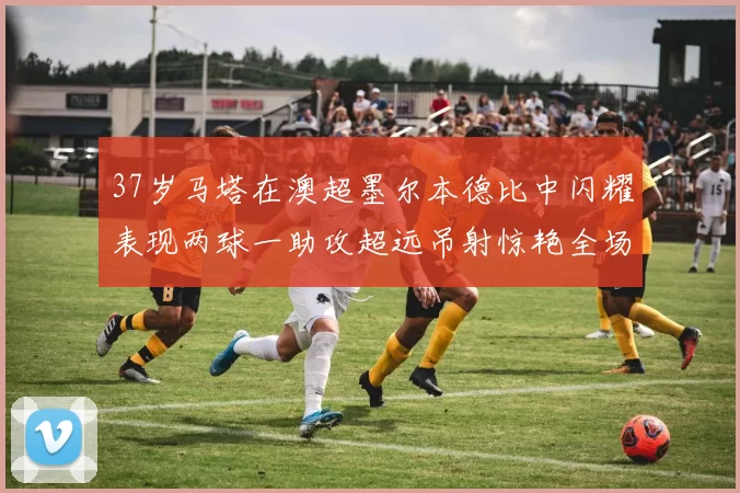 37岁马塔在澳超墨尔本德比中闪耀表现两球一助攻超远吊射惊艳全场