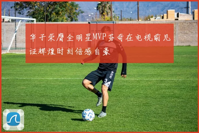 华子荣膺全明星MVP芬奇在电视前见证辉煌时刻倍感自豪