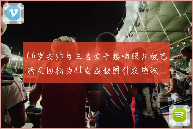 66岁安帅与三名女子接吻照片被巴西足协指为AI合成假图引发热议