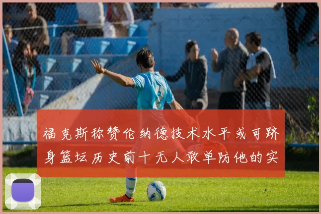 福克斯称赞伦纳德技术水平或可跻身篮坛历史前十无人敢单防他的实力