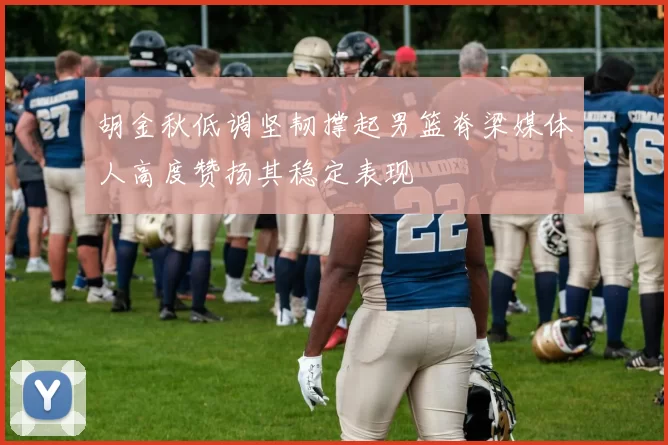 胡金秋低调坚韧撑起男篮脊梁媒体人高度赞扬其稳定表现