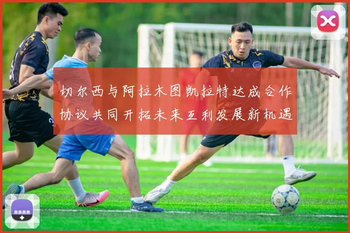 切尔西与阿拉木图凯拉特达成合作协议共同开拓未来互利发展新机遇