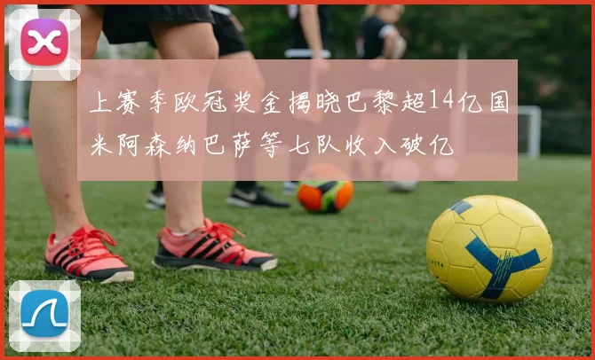 上赛季欧冠奖金揭晓巴黎超14亿国米阿森纳巴萨等七队收入破亿