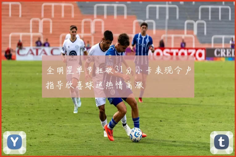 全明星单节狂砍31分小卡表现令卢指导欣喜球迷热情高涨