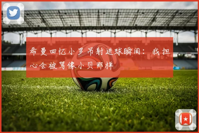 希曼回忆小罗吊射进球瞬间：我担心会被骂像小贝那样