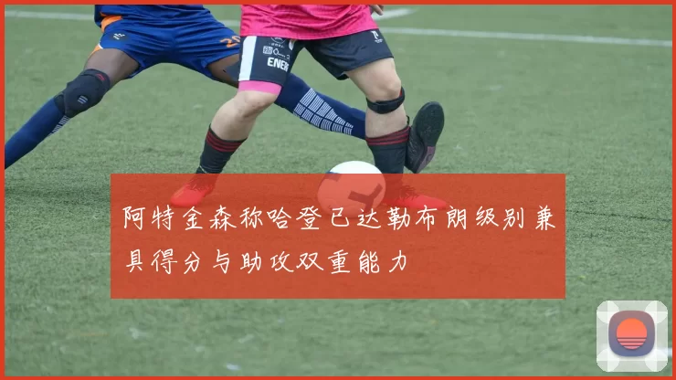 阿特金森称哈登已达勒布朗级别兼具得分与助攻双重能力