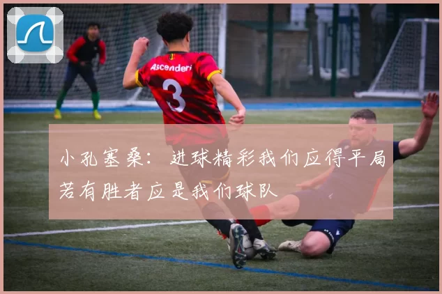 小孔塞桑：进球精彩我们应得平局若有胜者应是我们球队