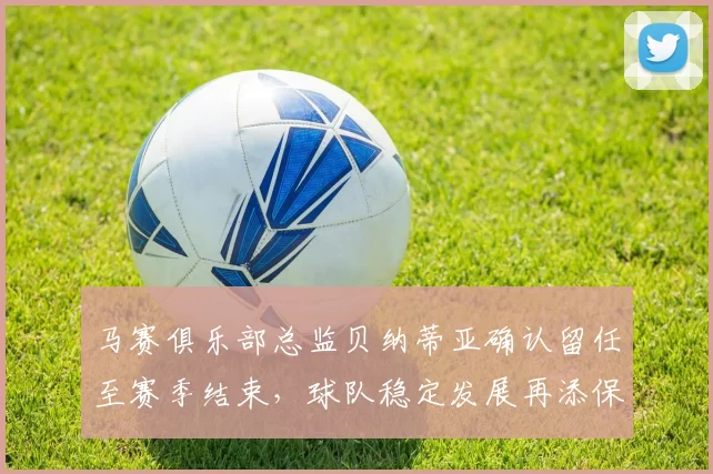 马赛俱乐部总监贝纳蒂亚确认留任至赛季结束，球队稳定发展再添保障