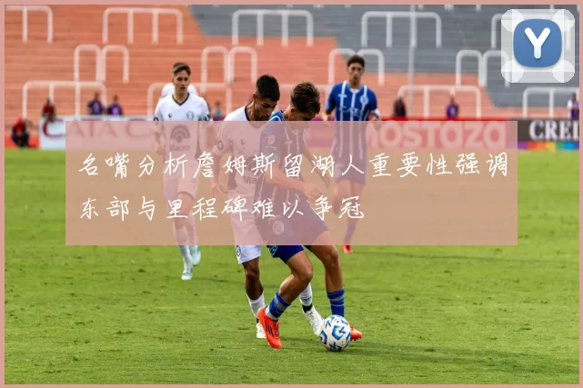 名嘴分析詹姆斯留湖人重要性强调东部与里程碑难以争冠
