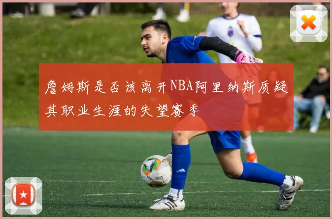 詹姆斯是否该离开NBA阿里纳斯质疑其职业生涯的失望赛季