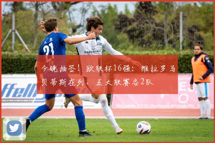 今晚抽签！欧联杯16强：维拉罗马贝蒂斯在列，五大联赛各2队