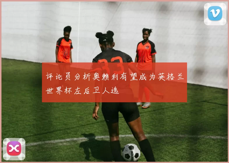 评论员分析奥赖利有望成为英格兰世界杯左后卫人选